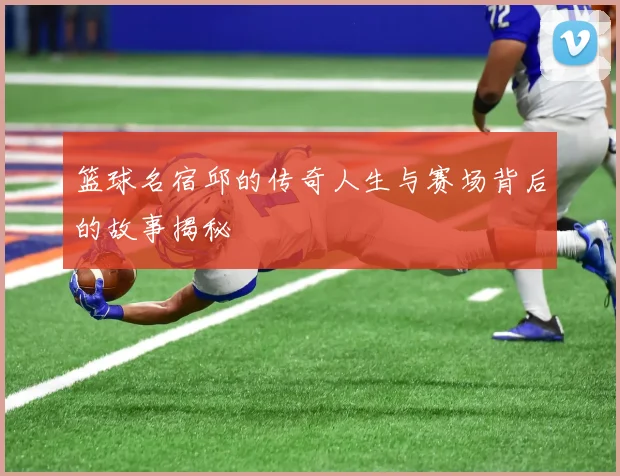 篮球名宿邱的传奇人生与赛场背后的故事揭秘