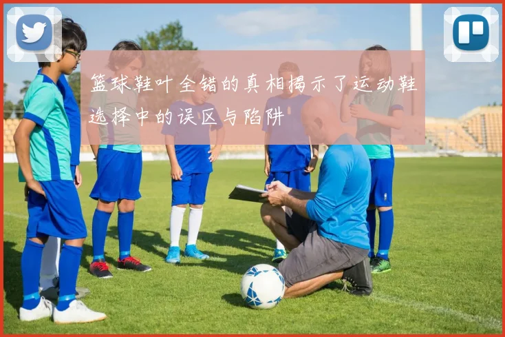篮球鞋叶全错的真相揭示了运动鞋选择中的误区与陷阱