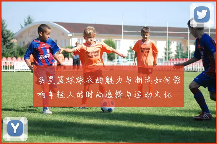 明星篮球球衣的魅力与潮流如何影响年轻人的时尚选择与运动文化