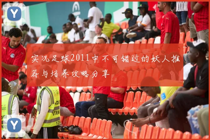 实况足球2011中不可错过的妖人推荐与培养攻略分享