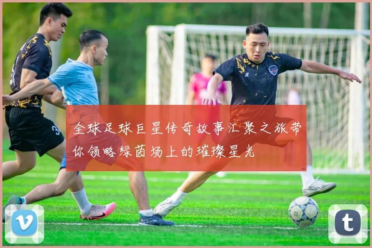 全球足球巨星传奇故事汇聚之旅带你领略绿茵场上的璀璨星光