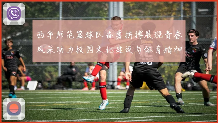 西华师范篮球队奋勇拼搏展现青春风采助力校园文化建设与体育精神传播