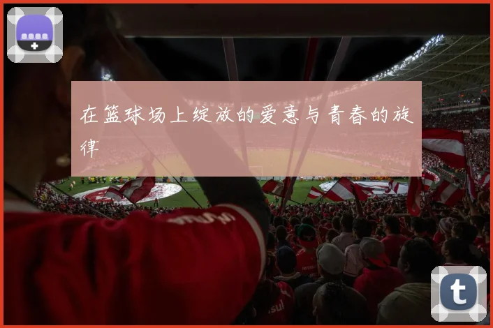 在篮球场上绽放的爱意与青春的旋律