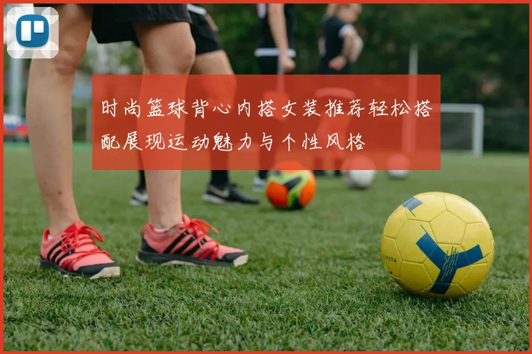 时尚篮球背心内搭女装推荐轻松搭配展现运动魅力与个性风格