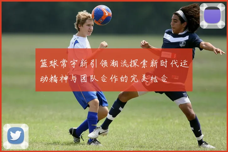 篮球常宇新引领潮流探索新时代运动精神与团队合作的完美结合