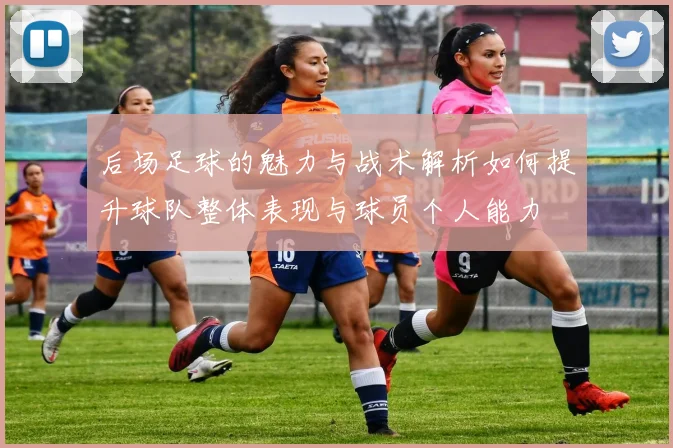 后场足球的魅力与战术解析如何提升球队整体表现与球员个人能力