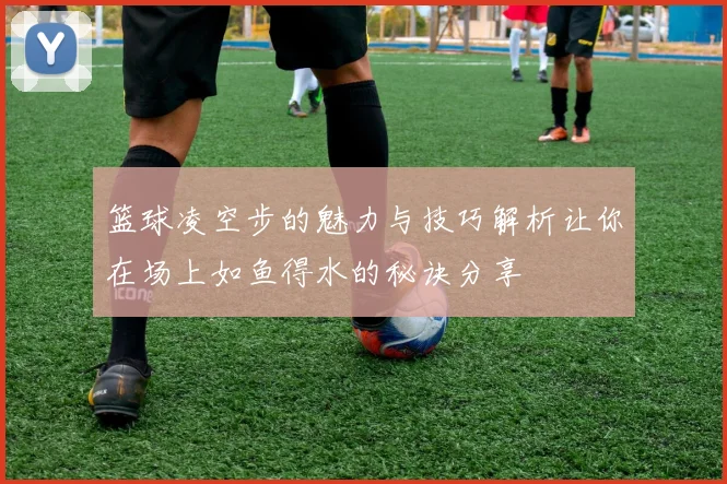 篮球凌空步的魅力与技巧解析让你在场上如鱼得水的秘诀分享