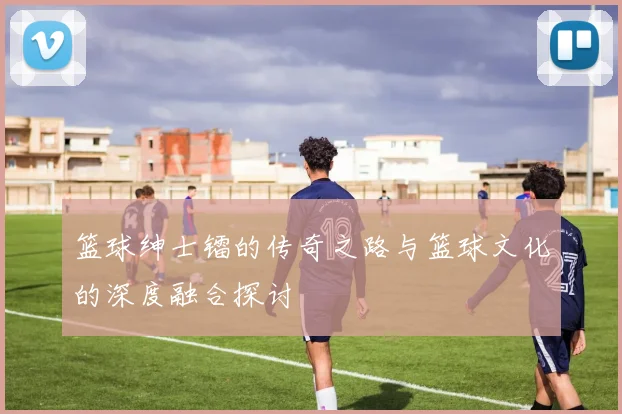 篮球绅士镭的传奇之路与篮球文化的深度融合探讨