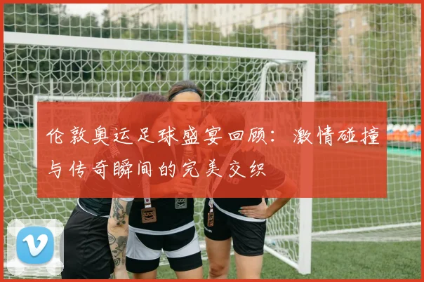 伦敦奥运足球盛宴回顾：激情碰撞与传奇瞬间的完美交织