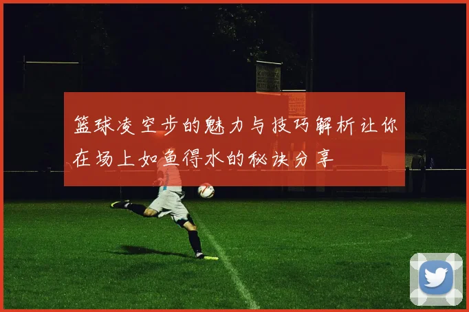 篮球凌空步的魅力与技巧解析让你在场上如鱼得水的秘诀分享