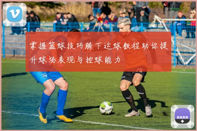 掌握篮球技巧胯下运球教程助你提升球场表现与控球能力