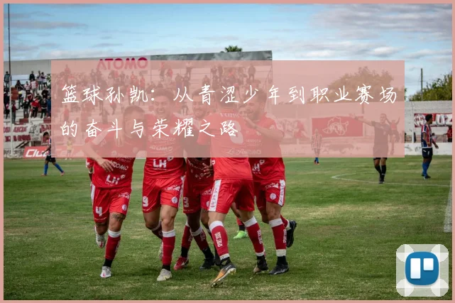 篮球孙凯：从青涩少年到职业赛场的奋斗与荣耀之路