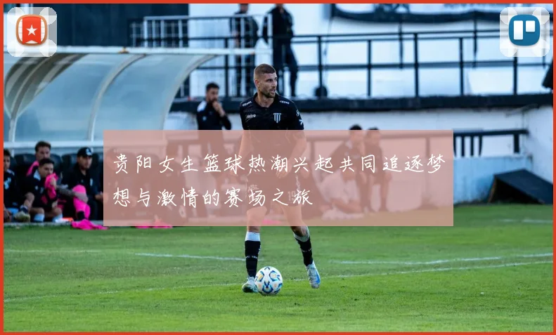 贵阳女生篮球热潮兴起共同追逐梦想与激情的赛场之旅