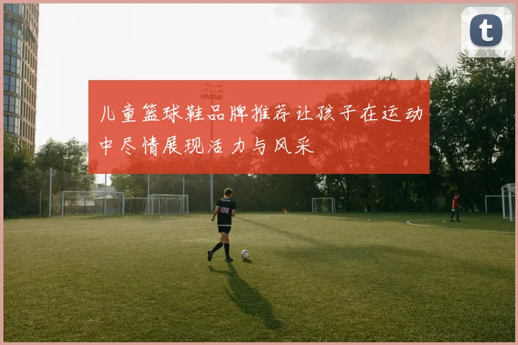 儿童篮球鞋品牌推荐让孩子在运动中尽情展现活力与风采