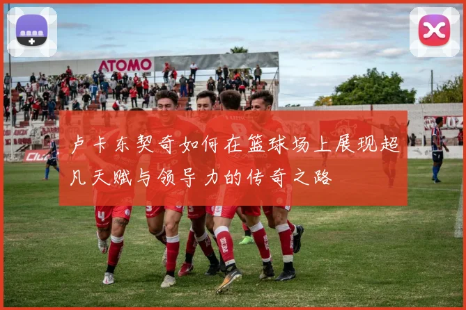 卢卡东契奇如何在篮球场上展现超凡天赋与领导力的传奇之路