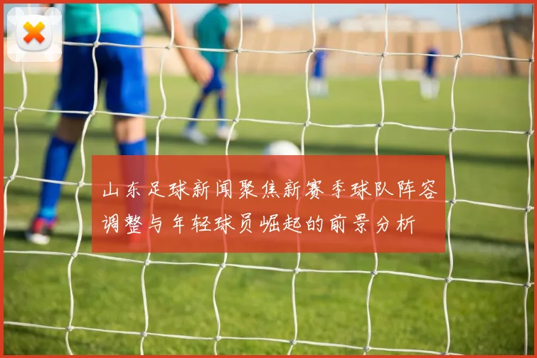 山东足球新闻聚焦新赛季球队阵容调整与年轻球员崛起的前景分析