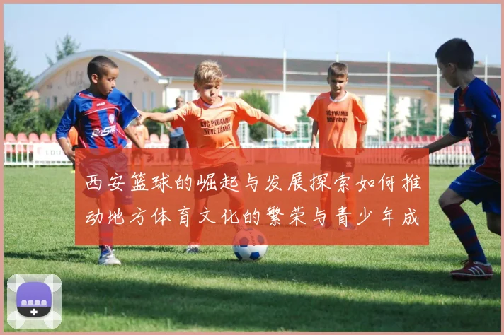 西安篮球的崛起与发展探索如何推动地方体育文化的繁荣与青少年成长