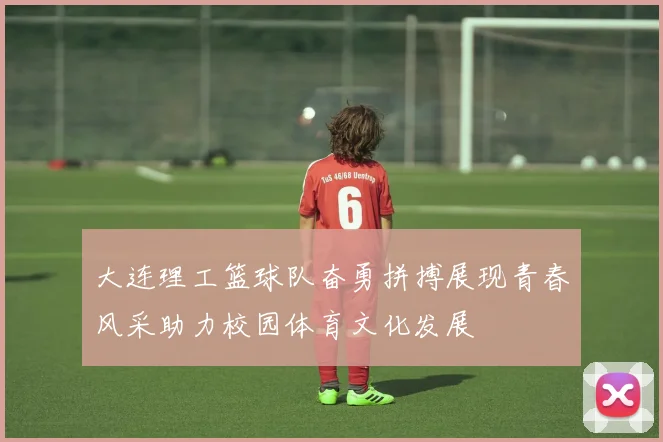 大连理工篮球队奋勇拼搏展现青春风采助力校园体育文化发展